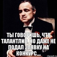 Ты говоришь, что талантлив, но даже не подал заявку на конкурс....