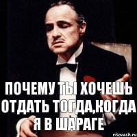 Почему ты хочешь отдать тогда,когда я в шараге