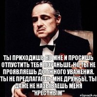 Ты приходишь ко мне и просишь отпустить тебя пораньше. Но ты не проявляешь должного уважения. Ты не предлагаешь мне дружбы. Ты даже не называешь меня "крестным"