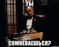 Ты сомневаешься?