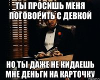 Ты просишь меня поговорить с девкой но ты даже не кидаешь мне деньги на карточку