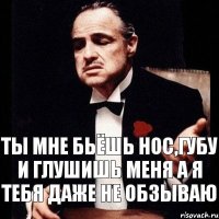 Ты мне бьёшь нос,губу и глушишь меня а я тебя даже не обзываю