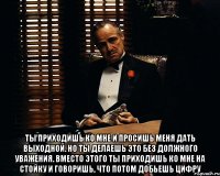  Ты приходишь ко мне и просишь меня дать выходной. Но ты делаешь это без должного уважения. Вместо этого ты приходишь ко мне на стойку и говоришь, что потом добьешь цифру