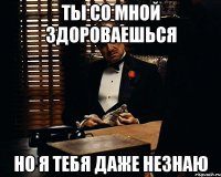 ты со мной здороваешься но я тебя даже незнаю