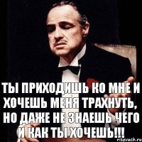 ты приходишь ко мне и хочешь меня трахнуть, но даже не знаешь чего и как ты хочешь!!!