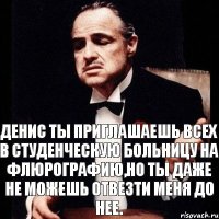 Денис ты приглашаешь всех в студенческую больницу на флюрографию,но ты даже не можешь отвезти меня до нее.