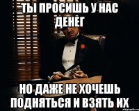 Ты просишь у нас денег но даже не хочешь подняться и взять их