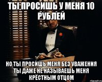 Ты просишь у меня 10 рублей но ты просишь меня без уважения ты даже не называешь меня крёстным отцом