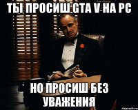 Ты просиш gta v на pc Но просиш без уважения