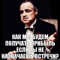 как мы будем получать прибыль если Ты не назначаешь встречи?