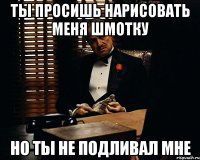 Ты просишь нарисовать меня шмотку Но ты не подливал мне