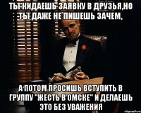 ты кидаешь заявку в друзья,но ты даже не пишешь зачем, а потом просишь вступить в группу "жесть в Омске" и делаешь это без уважения