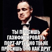 ты просишь газифицировать Порт-Артур Но ты не просишь это как друг