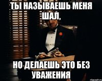 Ты называешь меня ШАЛ, но делаешь это без уважения