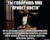 Ты говоришь мне "Привет, Костя" Но ты делаешь это без уввввважжжжжения, ты даже не спрашиваешь меня про детскую (хотя слово детская не вполне уместно) железную дорогу