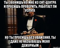 ты звонишь ко мне из СИТ-центра и просишь проверить, работает ли услуга но ты просишь без уважения, ты даже не называешь меня дежурным