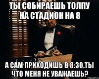 Ты собираешь толпу на стадион на 8 а сам приходишь в 8:30.Ты что меня не уважаешь?