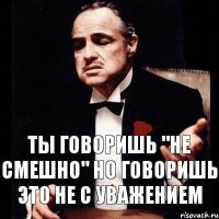 Ты говоришь "не смешно" но говоришь это не с уважением