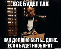 Все будет так как должно быть... даже, если будет наоборот.