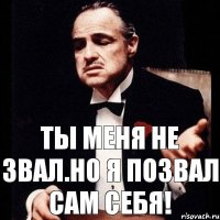 Ты меня не звал.Но я позвал сам себя!