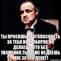 Ты просишь проголосовать за тебя на выборах, но делаешь это без уважения.Ты даже не даешь мне за это денег!