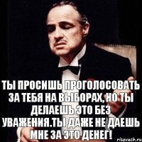 Ты просишь проголосовать за тебя на выборах, но ты делаешь это без уважения.Ты даже не даешь мне за это денег!