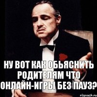 ну вот как обьяснить родителям что онлайн-игры без пауз?