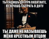 ты сидишь до утра вконтакте, не хочешь сыграть в доту ты даже не называешь меня крестным отцом