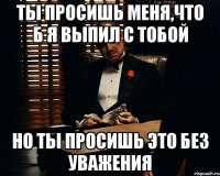 Ты просишь меня,что б я выпил с тобой Но ты просишь это без уважения