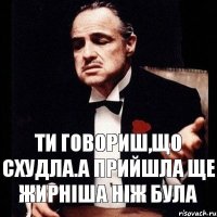 Ти говориш,що схудла.А прийшла ще жирніша ніж була