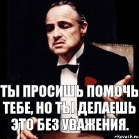 Ты просишь помочь тебе, но ты делаешь это без уважения.