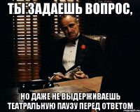 Ты задаешь вопрос, Но даже не выдерживаешь театральную паузу перед ответом