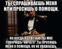 Ты спрашиваешь меня или просишь о помощи, но когда я отвечаю ты мне говоришь "ничего".Ты просишь меня о помощи, но не уважаешь.