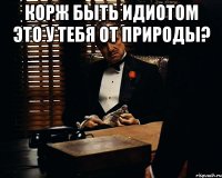 Корж быть идиотом это у тебя от природы? 