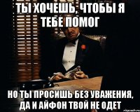 Ты хочешь, чтобы я тебе помог Но ты просишь без уважения, да и айфон твой не одет