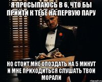 Я просыпаюсь в 6, что бы прийти к тебе на первую пару но стоит мне опоздать на 5 минут и мне приходиться слушать твои морали