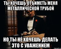 ты хочешь отъиметь меня Металлической трубой но ты не хочешь делать это с уважением