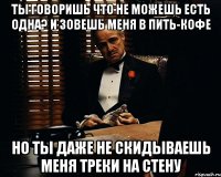 ты говоришь что не можешь есть одна? и зовешь меня в пить-кофе но ты даже не скидываешь меня треки на стену