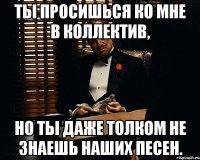 ты просишься ко мне в коллектив, Но ты даже толком не знаешь наших песен.