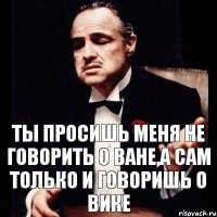 Ты просишь меня не говорить о Ване,а сам только и говоришь о Вике