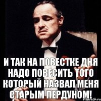 И ТАК НА ПОВЕСТКЕ ДНЯ НАДО ПОВЕСИТЬ ТОГО КОТОРЫЙ НАЗВАЛ МЕНЯ СТАРЫМ ПЕРДУНОМ!