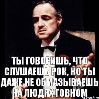 Ты говоришь, что слушаешь рок, но ты даже не обмазываешь на людях говном