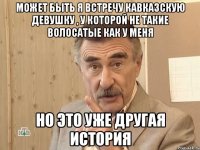 Может быть я встречу кавказскую девушку , у которой не такие волосатые как у меня Но это уже другая история