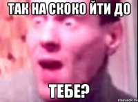 так на скоко йти до ТЕБЕ?