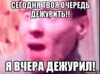 сегодня твоя очередь дежурить!! я вчера дежурил!