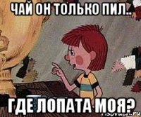 чай он только пил.. где лопата моя?