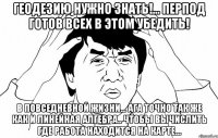 Геодезию нужно знать!... Перпод готов всех в этом убедить! в повседневной жизни... ага точно так же как и линейная алгебра.. чтобы вычислить где работа находится на карте...