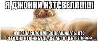 Я Джонни Кэтсвелл!!!!!! И я запарился уже спрашивать, кто сегодня что-нибудь делает в центре!!????