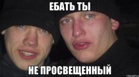 ебать ты не просвещенный