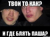 Твои то как? И где блять паша?